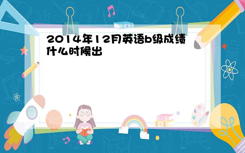 2014年12月英语b级成绩什么时候出