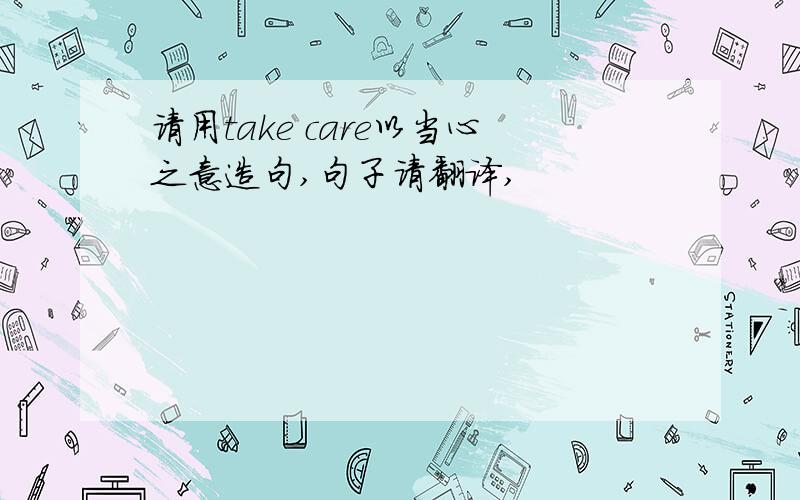 请用take care以当心之意造句,句子请翻译,