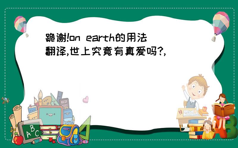 跪谢!on earth的用法翻译,世上究竟有真爱吗?,