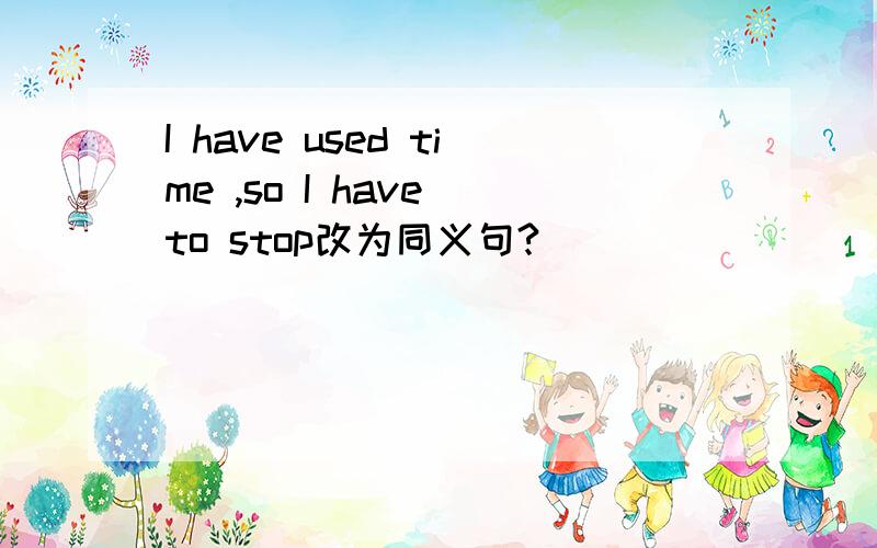 I have used time ,so I have to stop改为同义句?