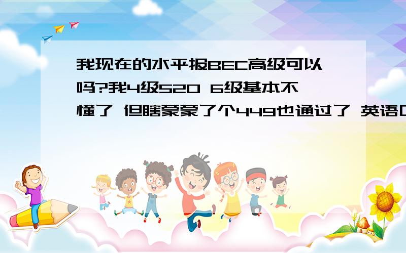 我现在的水平报BEC高级可以吗?我4级520 6级基本不懂了 但瞎蒙蒙了个449也通过了 英语口语高中时比较强 但现在好久不用了 请问现在报BEC高级难度大吗?