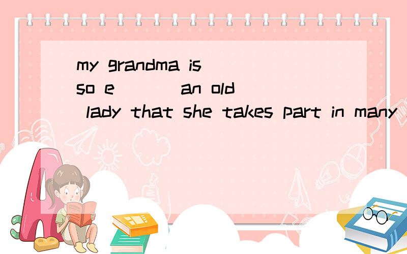 my grandma is so e___ an old lady that she takes part in many kinds of social activites andcontributes a lot to society.