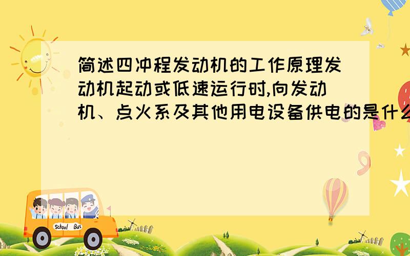 简述四冲程发动机的工作原理发动机起动或低速运行时,向发动机、点火系及其他用电设备供电的是什么?