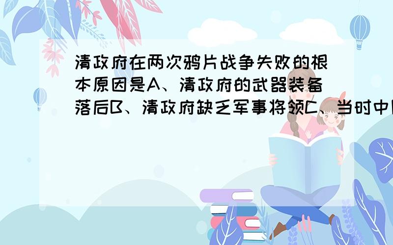 清政府在两次鸦片战争失败的根本原因是A、清政府的武器装备落后B、清政府缺乏军事将领C、当时中国社会经济落后D、清政府临战时战和不定