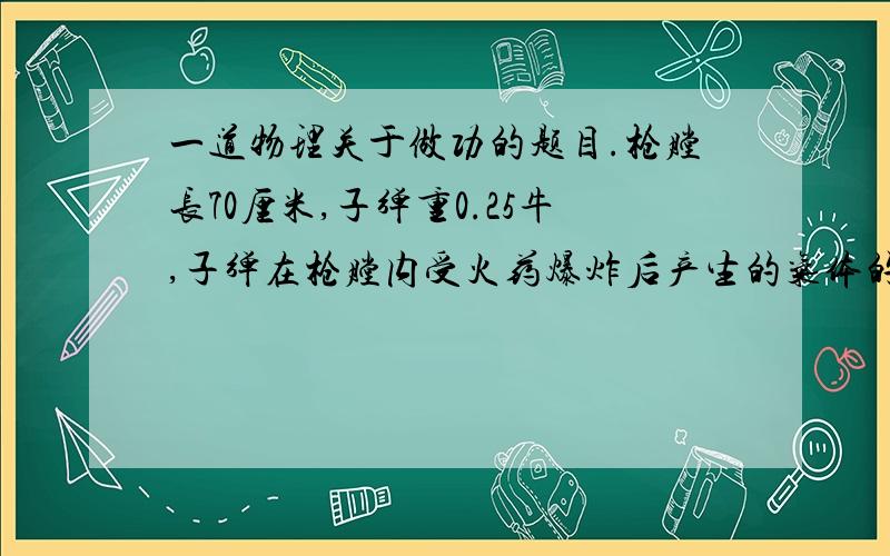 一道物理关于做功的题目.枪膛长70厘米,子弹重0.25牛,子弹在枪膛内受火药爆炸后产生的气体的平均推力是700牛,射出后子弹在空气中飞行了50米,则气体对子弹做功是?245000.