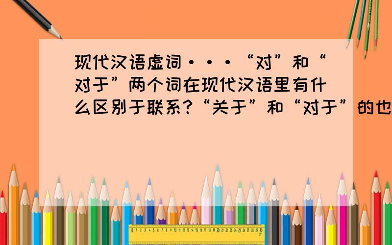 现代汉语虚词···“对”和“对于”两个词在现代汉语里有什么区别于联系?“关于”和“对于”的也可以~!