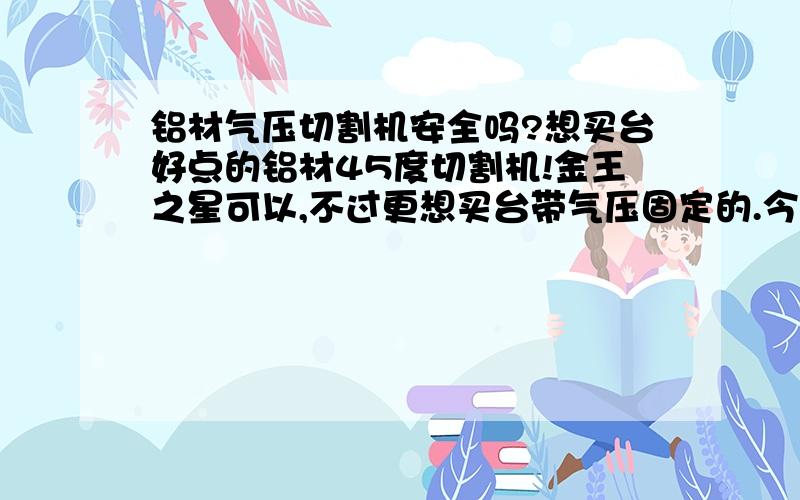 铝材气压切割机安全吗?想买台好点的铝材45度切割机!金王之星可以,不过更想买台带气压固定的.今天听一师傅说气压切割机的气压那块容易出问题很危险,如果气压出问题是怎么个危险法?有