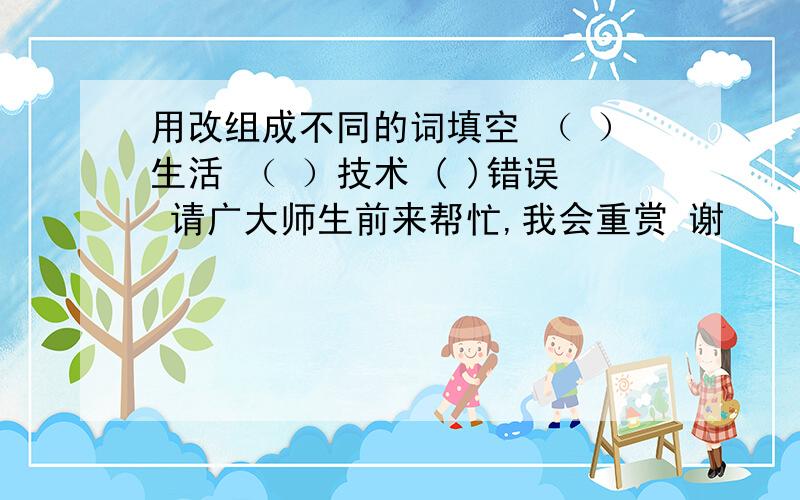 用改组成不同的词填空 （ ）生活 （ ）技术 ( )错误 请广大师生前来帮忙,我会重赏 谢