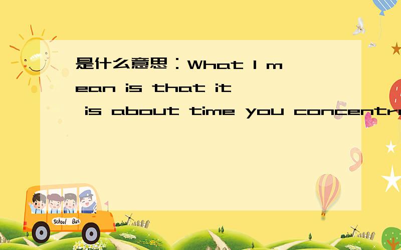 是什么意思：What I mean is that it is about time you concentrate on yourself and your fa