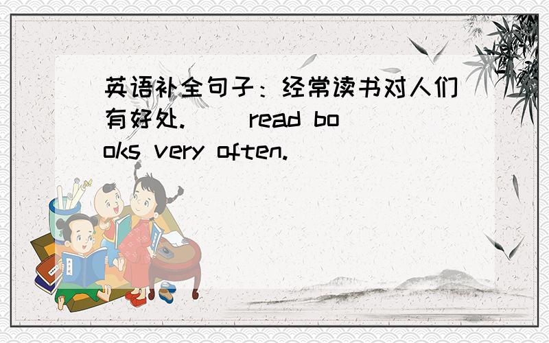 英语补全句子：经常读书对人们有好处.( )read books very often.