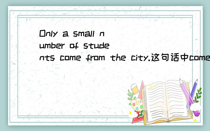 Only a small number of students come from the city.这句话中come怎么不带s,Only a small number of students不是一个整体吗