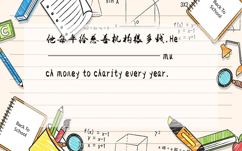 他每年给慈善机构很多钱.He —————————— much money to charity every year.