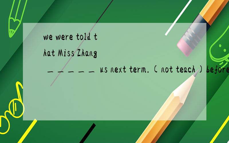 we were told that Miss Zhang _____ us next term.(not teach)before we wrote back,I _____ three letters.(write)I woder if he ___ able to finish the work in two days .If he _____,I'm afraid he will fail to finish it on time.(be,not hurry)she ____ in bed