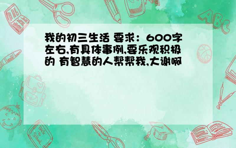 我的初三生活 要求：600字左右,有具体事例,要乐观积极的 有智慧的人帮帮我,大谢啊