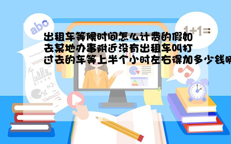 出租车等候时间怎么计费的假如去某地办事附近没有出租车叫打过去的车等上半个小时左右得加多少钱啊江苏苏州