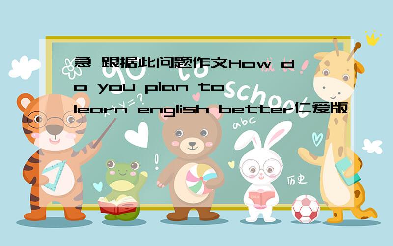 急 跟据此问题作文How do you plan to learn english better仁爱版