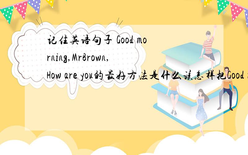 记住英语句子 Good morning,MrBrown,How are you的最好方法是什么该怎样把Good morning,MrBrown,How are you记下来