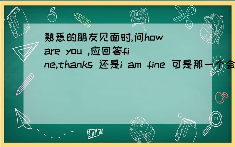 熟悉的朋友见面时,问how are you ,应回答fine,thanks 还是i am fine 可是那一个会更好点呢？