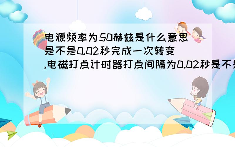 电源频率为50赫兹是什么意思是不是0.02秒完成一次转变,电磁打点计时器打点间隔为0.02秒是不是完成一次周期打下一个点