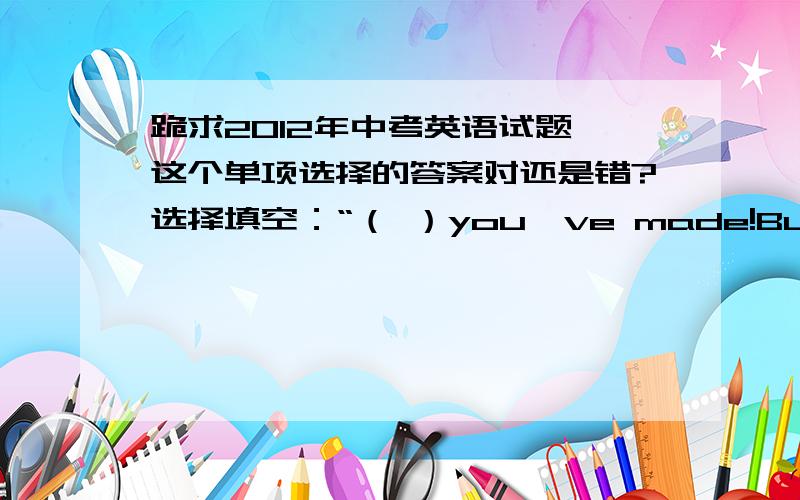 跪求2012年中考英语试题,这个单项选择的答案对还是错?选择填空：“（ ）you've made!But you should work still harder.