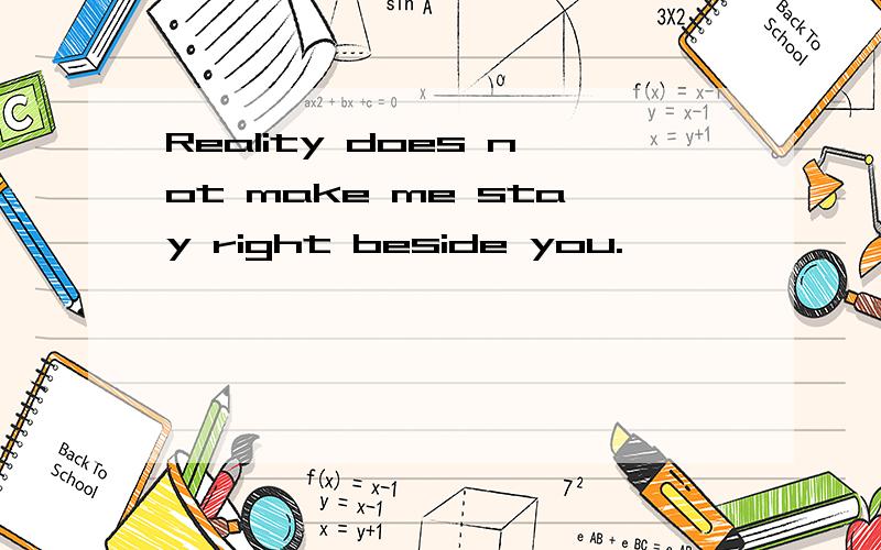 Reality does not make me stay right beside you.