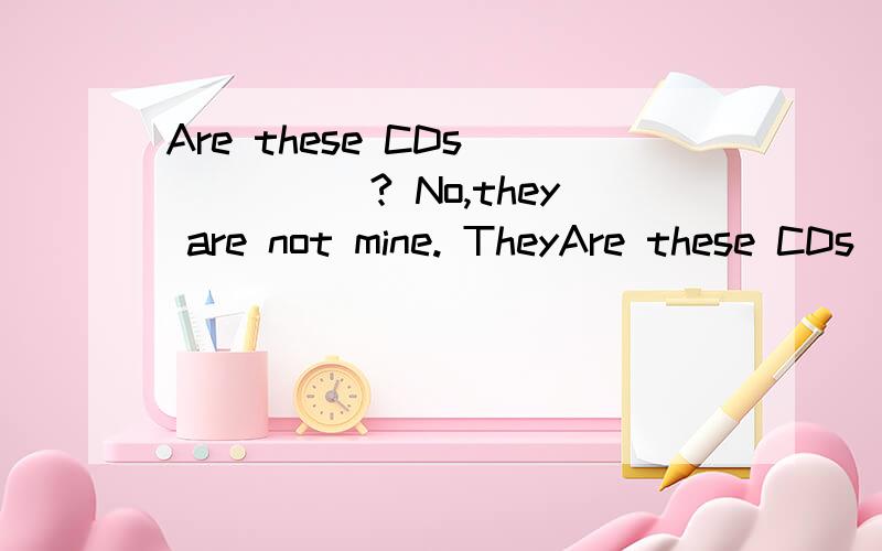 Are these CDs______? No,they are not mine. TheyAre these CDs______?   No,they are not mine. They belong to _______.                    A)your,her    b)yours;her   C) you;hers   D)yours;she 既要答案,也要具体理由.