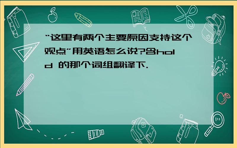 “这里有两个主要原因支持这个观点”用英语怎么说?含hold 的那个词组翻译下.