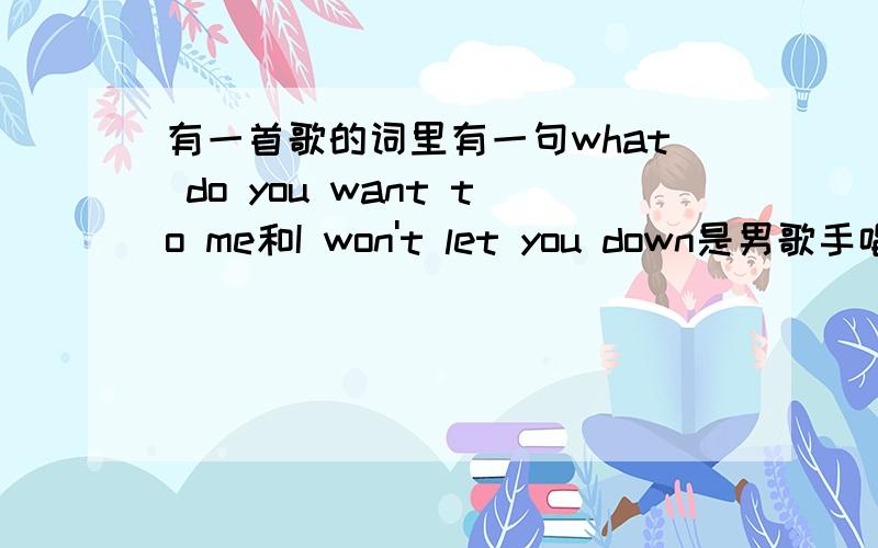 有一首歌的词里有一句what do you want to me和I won't let you down是男歌手唱的what do you want to me这句重复了好几遍.这首歌挺强烈的.