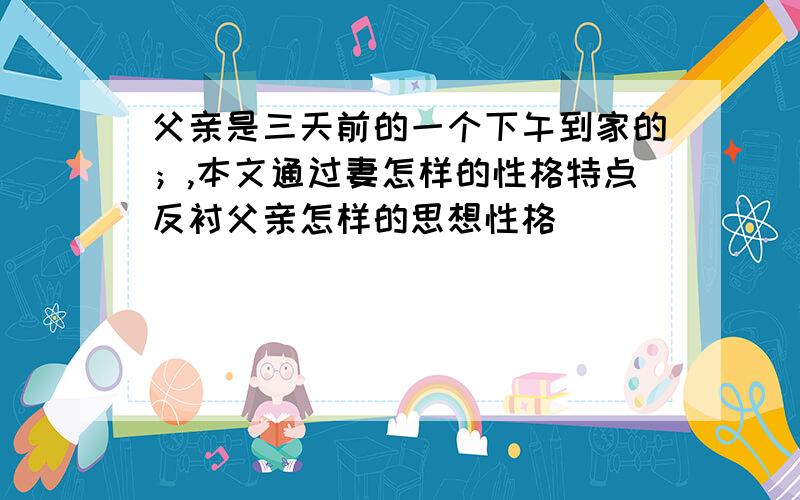 父亲是三天前的一个下午到家的；,本文通过妻怎样的性格特点反衬父亲怎样的思想性格