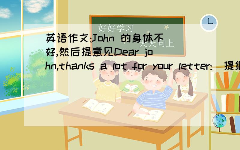 英语作文:John 的身体不好,然后提意见Dear john,thanks a lot for your letter:(提纲）1.每天有充足的睡眠2.饮食均衡,多吃水果和蔬菜3.饭前要洗手4.每天坚持锻炼5.每天多喝水,睡前喝牛奶