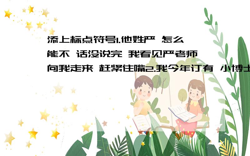 添上标点符号1.他姓严 怎么能不 话没说完 我看见严老师向我走来 赶紧住嘴2.我今年订有 小博士报社 少年文艺 等报刊杂志3.我 调皮大王小军高高地挽起袖子 毫不畏惧的说 打针有什么可怕