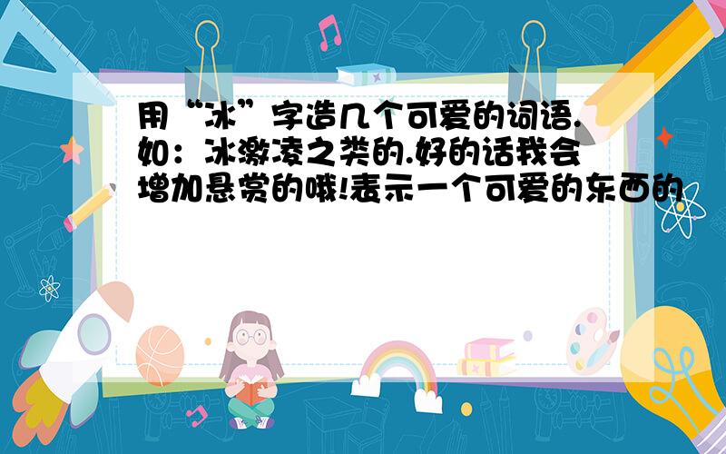 用“冰”字造几个可爱的词语.如：冰激凌之类的.好的话我会增加悬赏的哦!表示一个可爱的东西的