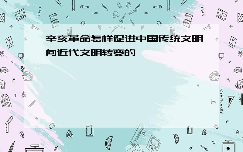 辛亥革命怎样促进中国传统文明向近代文明转变的