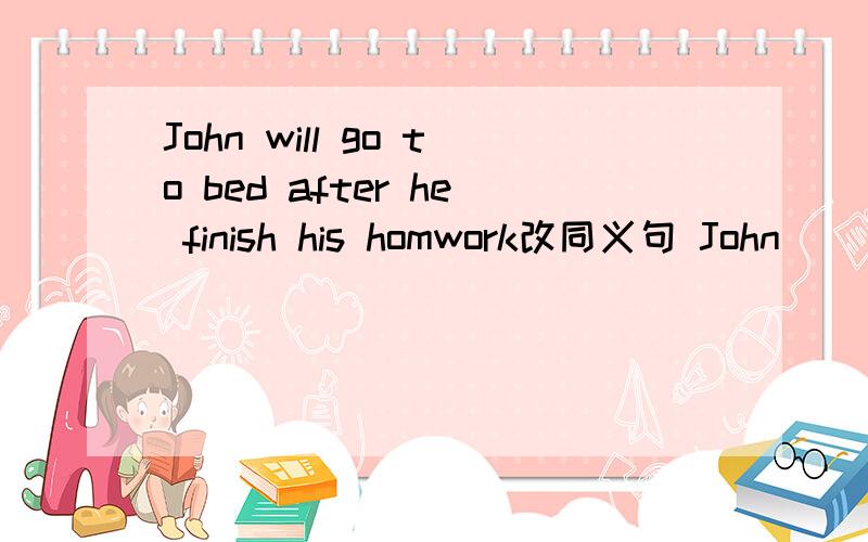 John will go to bed after he finish his homwork改同义句 John___ ___ to bed ___ he___ his homework