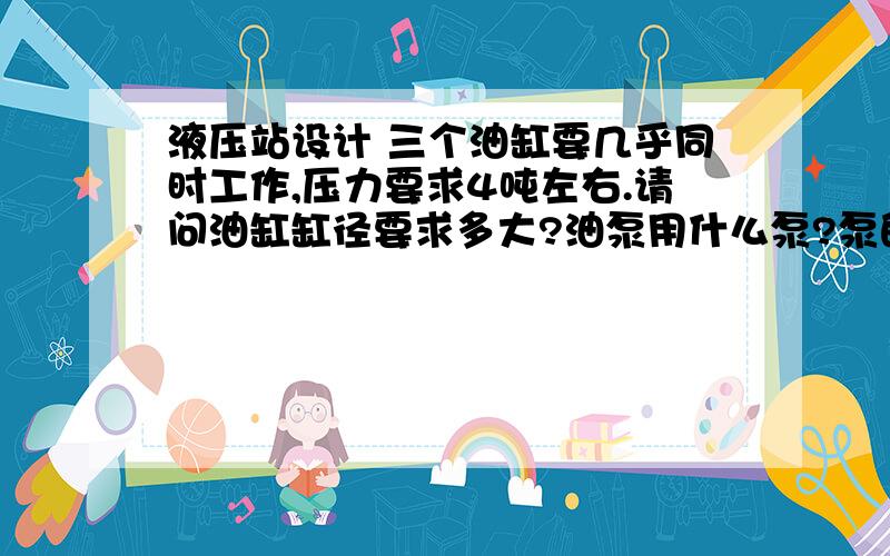 液压站设计 三个油缸要几乎同时工作,压力要求4吨左右.请问油缸缸径要求多大?油泵用什么泵?泵的排量?