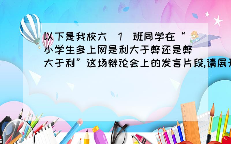 以下是我校六(1)班同学在“小学生多上网是利大于弊还是弊大于利”这场辩论会上的发言片段,请展开合理想象将双方同学的发言补充完整.正方同学滔滔不绝地说：“（ 　　）＂反方同学不