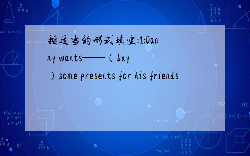 按适当的形式填空：1：Danny wants——（buy）some presents for his friends