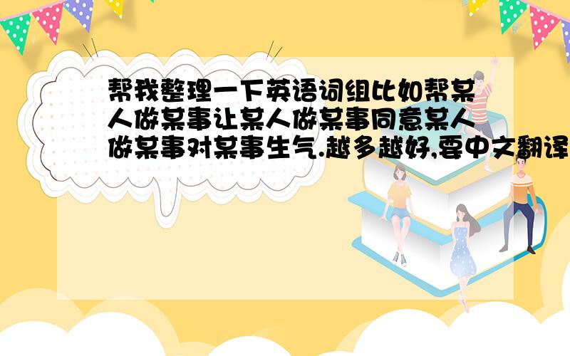 帮我整理一下英语词组比如帮某人做某事让某人做某事同意某人做某事对某事生气.越多越好,要中文翻译哦!还要完整,不要就给我一个单词,比赛开始!谁多谁是冠军哦!.......对1楼的回答无语了