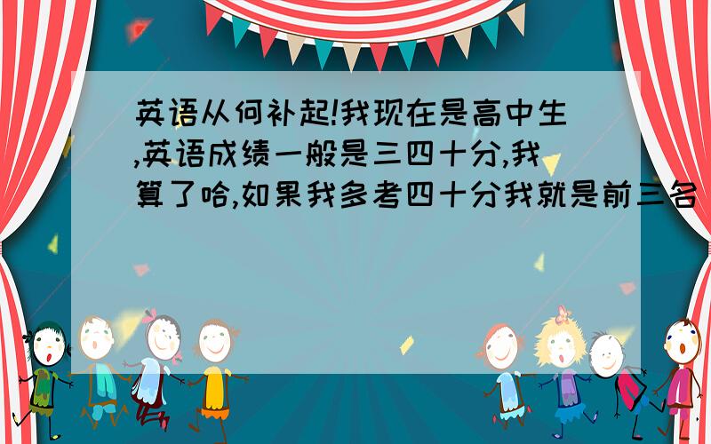 英语从何补起!我现在是高中生,英语成绩一般是三四十分,我算了哈,如果我多考四十分我就是前三名（后话）,从初中起我就没有好好学过英语,现在有好多初中的知识都没好懂,我想把英语补上