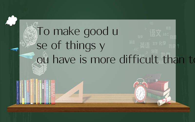 To make good use of things you have is more difficult than to get the thing you want .的汉语是什么要谚语