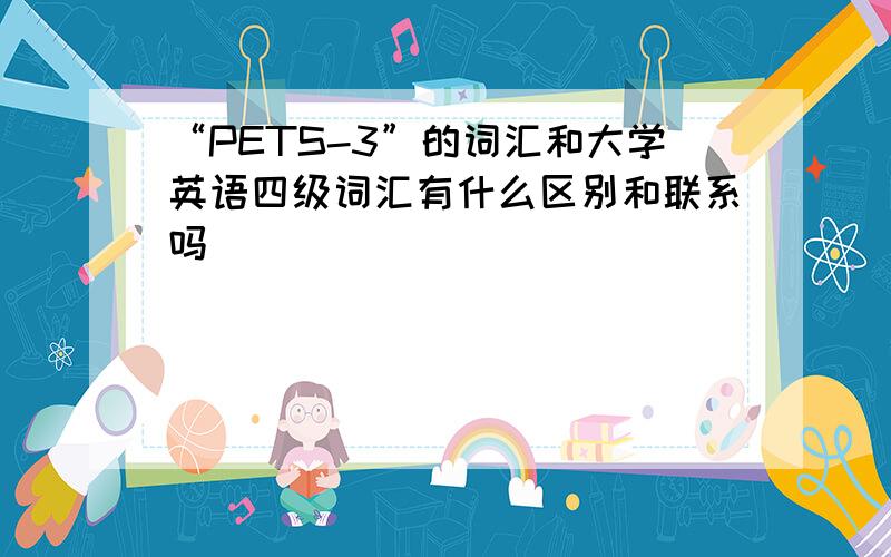 “PETS-3”的词汇和大学英语四级词汇有什么区别和联系吗