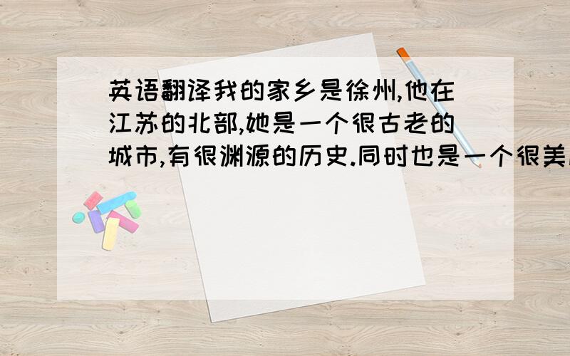 英语翻译我的家乡是徐州,他在江苏的北部,她是一个很古老的城市,有很渊源的历史.同时也是一个很美丽的城市.徐州过去是一个很安静的地方,但是这个地方近些年间有了很大的变化.在过去,