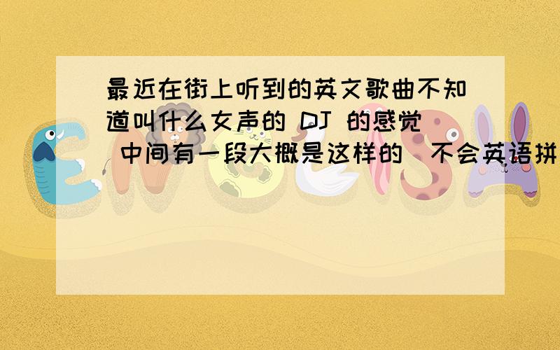 最近在街上听到的英文歌曲不知道叫什么女声的 DJ 的感觉 中间有一段大概是这样的(不会英语拼音拼一下呵呵）tiao mi fai--tiao mi fai后面的忘了 哪位大侠给说以下名字啊 有知道的吗?