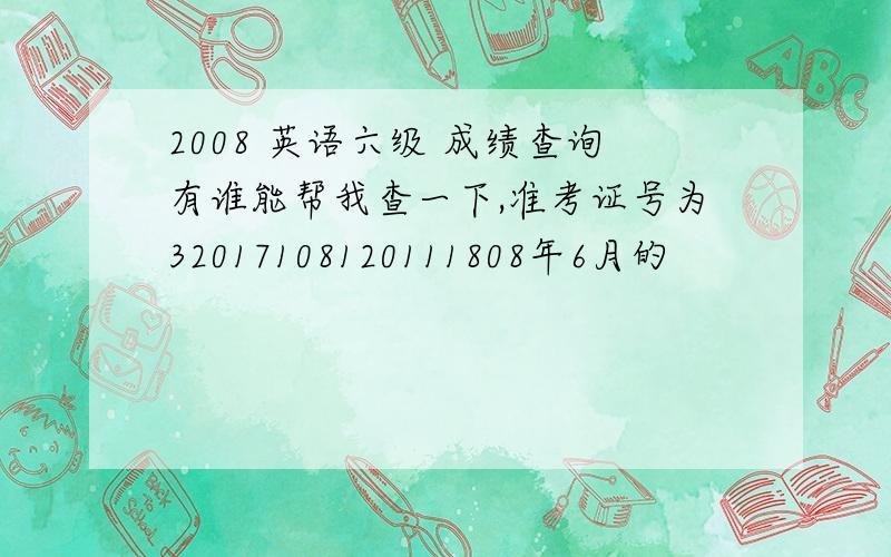 2008 英语六级 成绩查询有谁能帮我查一下,准考证号为32017108120111808年6月的