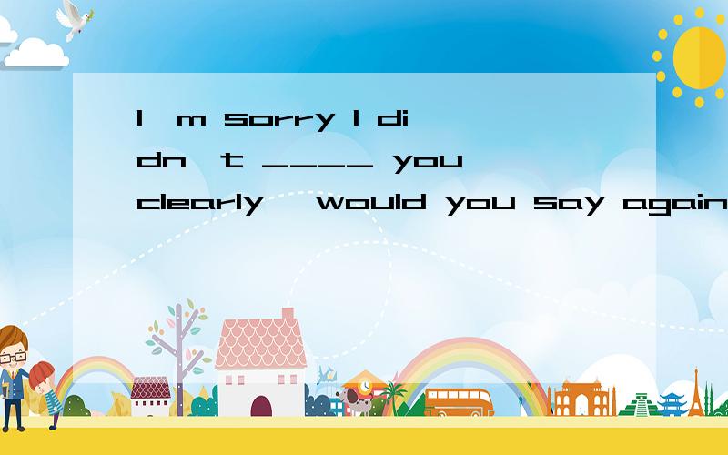 I'm sorry I didn't ____ you clearly ,would you say again?A.hear B.notse