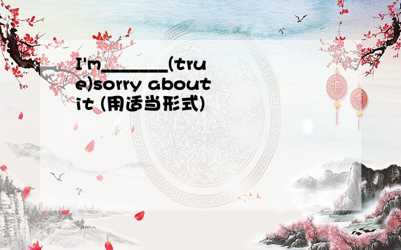 I'm_______(true)sorry about it (用适当形式)