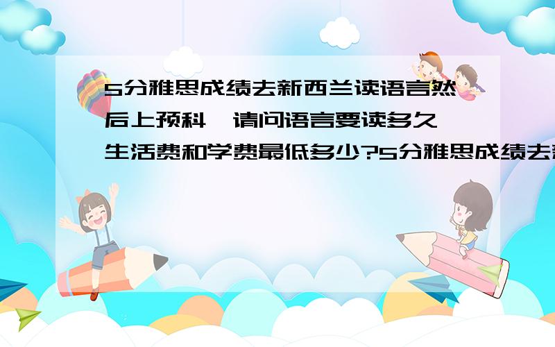 5分雅思成绩去新西兰读语言然后上预科,请问语言要读多久,生活费和学费最低多少?5分雅思成绩去新西兰读奥克兰理工大学的语言然后上预科,请问语言要读多久,生活费和学费最低多少?我问