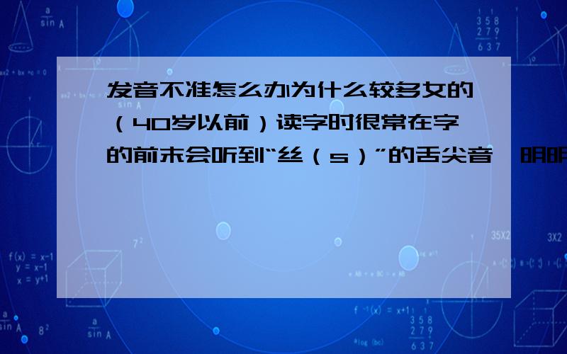 发音不准怎么办为什么较多女的（40岁以前）读字时很常在字的前末会听到“丝（s）”的舌尖音,明明就没有那个尾音,总会听到有“丝”的音,男人都没有,很奇怪.