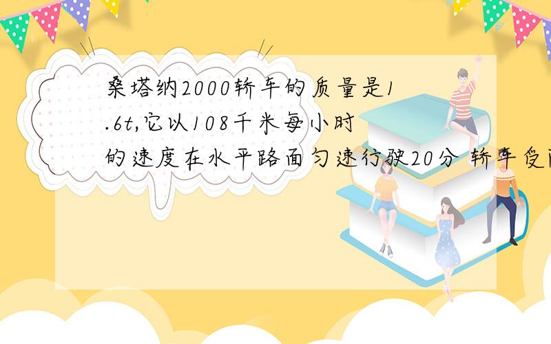 桑塔纳2000轿车的质量是1.6t,它以108千米每小时的速度在水平路面匀速行驶20分 轿车受阻力是车重0.1倍1.求发动机的牵引力F2.求发动机所做的功W3.求发动机的功率P