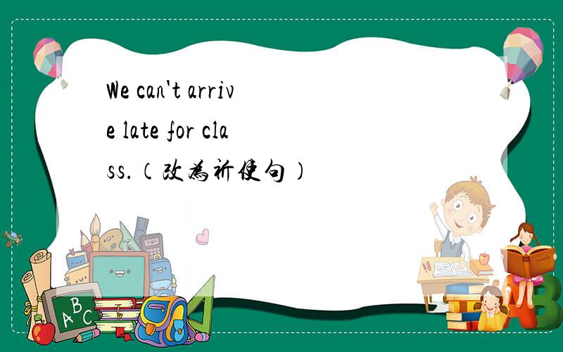 We can't arrive late for class.（改为祈使句）